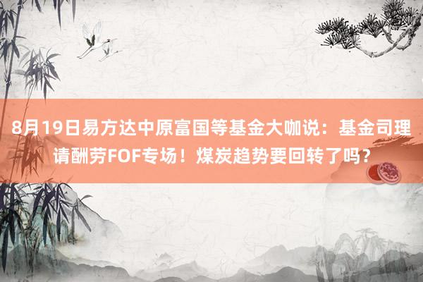 8月19日易方达中原富国等基金大咖说：基金司理请酬劳FOF专场！煤炭趋势要回转了吗？